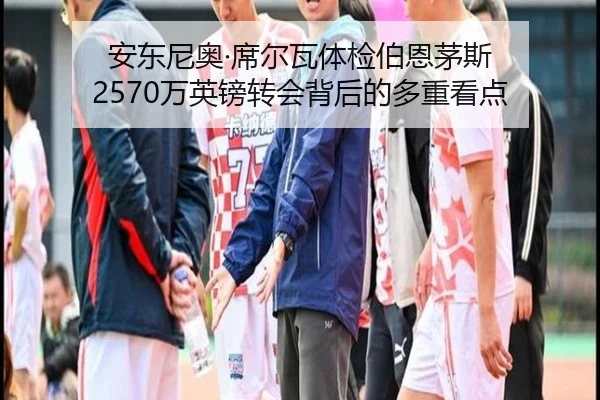 安东尼奥·席尔瓦体检伯恩茅斯 2570万英镑转会背后的多重看点